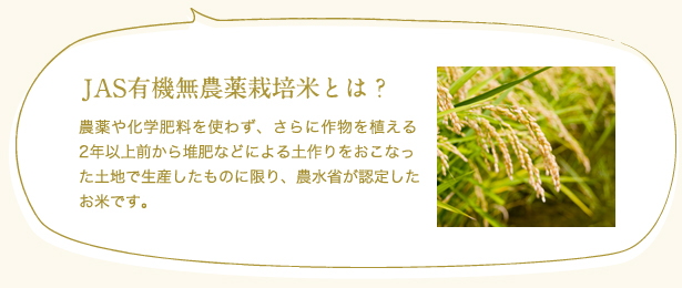 JAS有機無農薬栽培米とは?
農薬や化学肥料を使わず、さらに作物を植える2年以上前から堆肥などによる土作りをおこなった土地で生産したものに限り、農水省が認定したお米です。