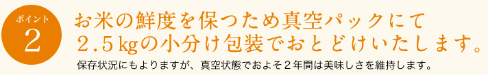 ポイント2
お米の鮮度を保つため真空パックにて２．５㎏の小分け包装でおとどけいたします。
保存状況にもよりますが、真空状態でおよそ２年間は美味しさを維持します。