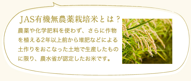 JAS有機無農薬栽培米とは?
農薬や化学肥料を使わず、さらに作物を植える2年以上前から堆肥などによる土作りをおこなった土地で生産したものに限り、農水省が認定したお米です。