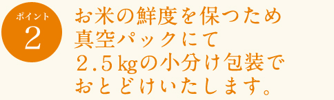 ポイント2
お米の鮮度を保つため真空パックにて2.5sの小分け包装でおとどけいたします。
保存状況にもよりますが、真空状態でおよそ2年間は美味しさを維持します。